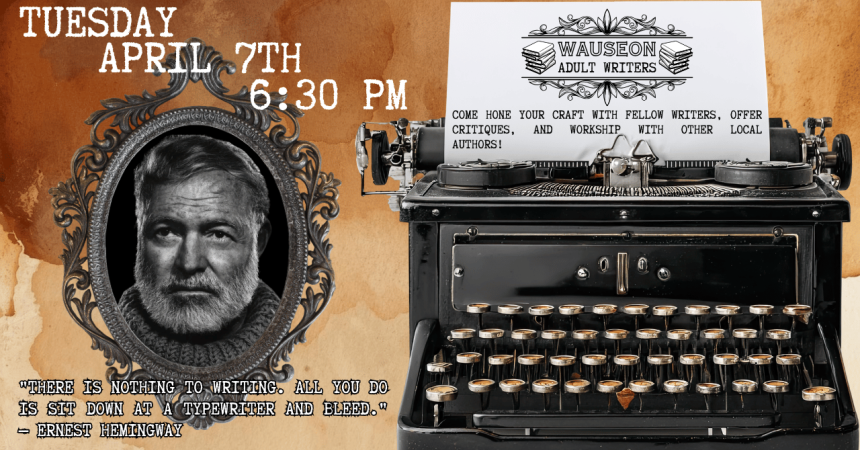 Tuesday April 7th 6:30 PM Wauseon Adult Writers Come hone your craft with fellow writers, offer critiques, and workshop with other local authors!  "There is nothing to writing. All you do is sit down at a typewriter and bleed." - Ernest Hemingway
