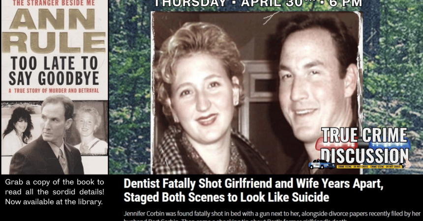 Thursday April 30th, 6 pm True Crime Discussion Dentist fatally shot girlfriend and wife years apart, staged both scenes to look like suicides. Jennifer Corbin was found fatally shot in bed with a gun next to her, alongside divorce papers recently filed by her husband Bart Corbin. Then came a shocking tip about Bart's former girlfriend's death. From the bestselling author of Stranger Beside Me, Ann Rule, Too Late To Say Goodbye, a true story of murder and betrayal. Grab a copy of the book to read all the so