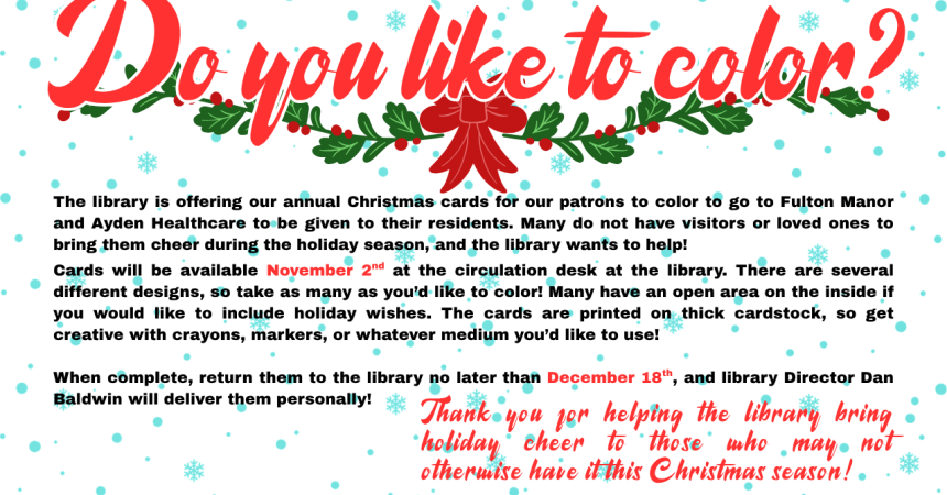 The library is offering our annual Christmas cards for our patrons to color to go to Fulton Manor and Ayden Healthcare to be given to their residents. Many do not have visitors or loved ones to bring them cheer during the holiday season, and the library wants to help!  Cards will be available November 2nd at the circulation desk at the library. There are several different designs, so take as many as you’d like to color! Many have an open area on the inside if you would like to include holiday wishes. The ca