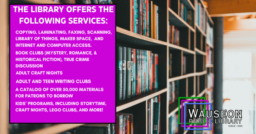 The library offers the following services: copying, laminating, faxing, scanning, library of things, maker space, and internet and computer access. Book clubs (mystery, romance, &amp; historical fiction), true crime discussion adult craft nights adult and teen writing clubs a catalogue of over 50000 materials for patrons to borrow kids' programs, including storytime, craft nights, lego clubs, and more! Wauseon Public Library Since 1905