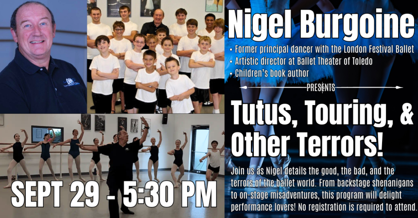 Nigel Burgoine • Former principal dancer with the London Festival Ballet • Artistic director at Ballet Theater of Toledo • Children’s book author PRESENTS Tutus, Touring, &amp; Other Terrors! Join us as Nigel details the good, the bad, and the terrors of the ballet world. From backstage shenanigans to on-stage misadventures, this program will delight performance lovers! No registration is required to attend. Sept 29 - 5:30 PM