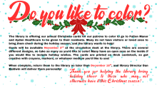 The library is offering our annual Christmas cards for our patrons to color to go to Fulton Manor and Ayden Healthcare to be given to their residents. Many do not have visitors or loved ones to bring them cheer during the holiday season, and the library wants to help!  Cards will be available November 2nd at the circulation desk at the library. There are several different designs, so take as many as you’d like to color! Many have an open area on the inside if you would like to include holiday wishes. The ca